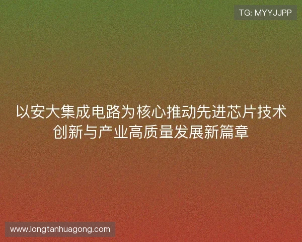 以安大集成电路为核心推动先进芯片技术创新与产业高质量发展新篇章 以安大集成电路为核心推动先进芯片技术创新与产业高质量发展新篇章